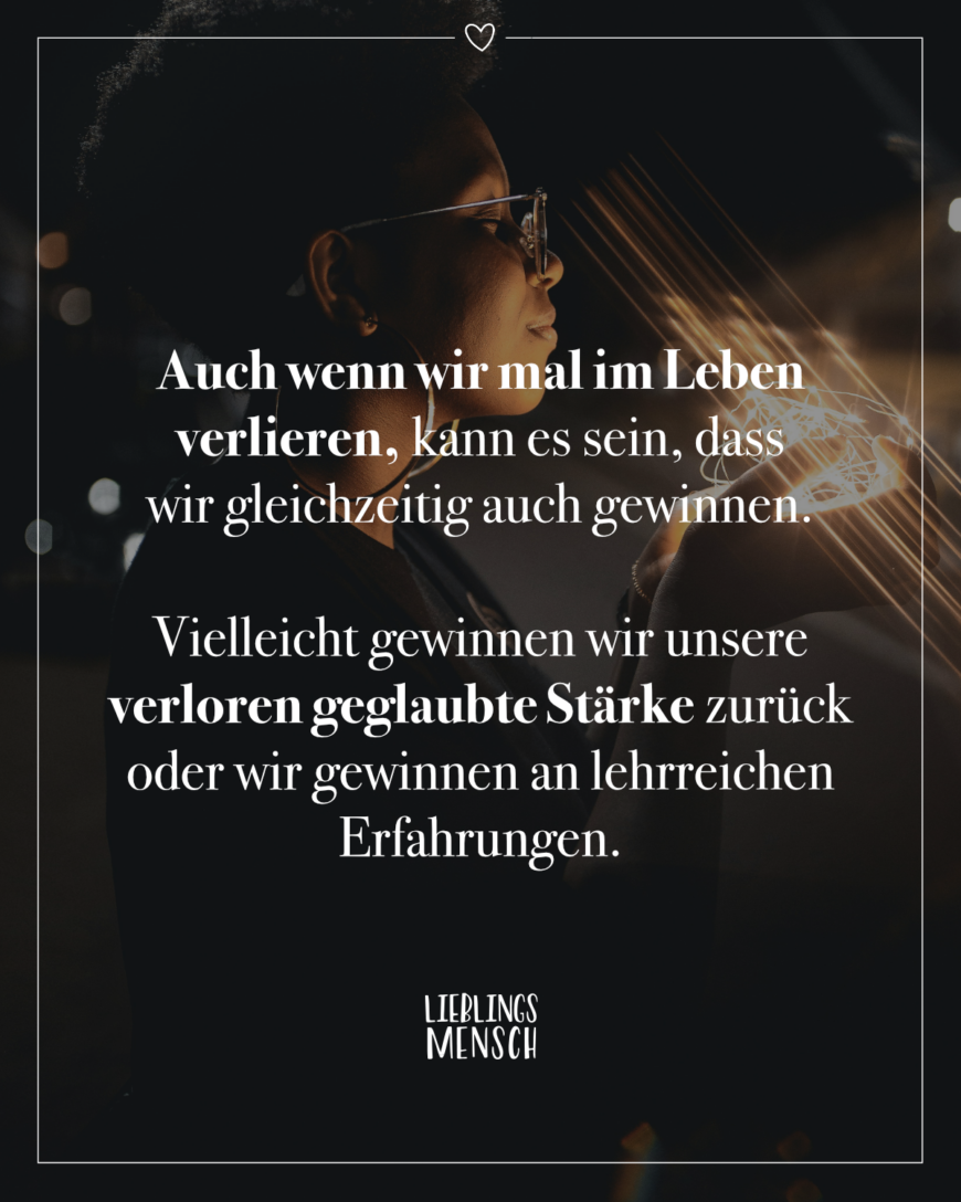 Auch wenn wir mal im Leben verlieren, kann es sein, dass wir gleichzeitig auch gewinnen. Vielleicht gewinnen wir unsere verloren geglaubte Stärke zurück oder wir gewinnen an lehrreichen Erfahrungen.