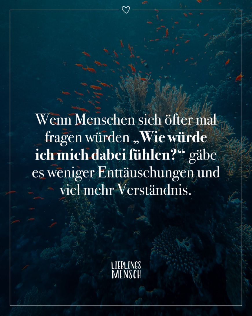 Wenn Menschen sich öfter mal fragen würden “Wie würde ich mich dabei fühlen?” gäbe es weniger Enttäuschungen und viel mehr Verständnis.