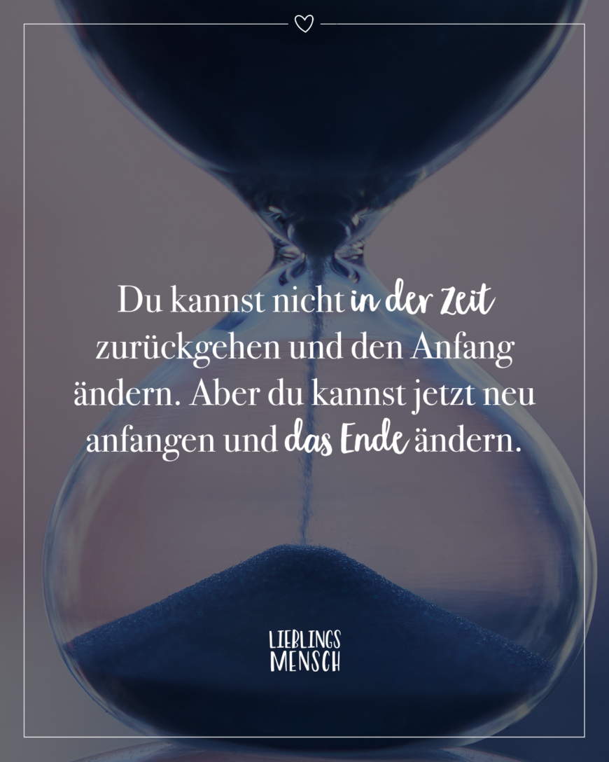 Du kannst nicht in der Zeit zurückgehen und den Anfang ändern. Aber du kannst jetzt neu anfangen und das Ende ändern.