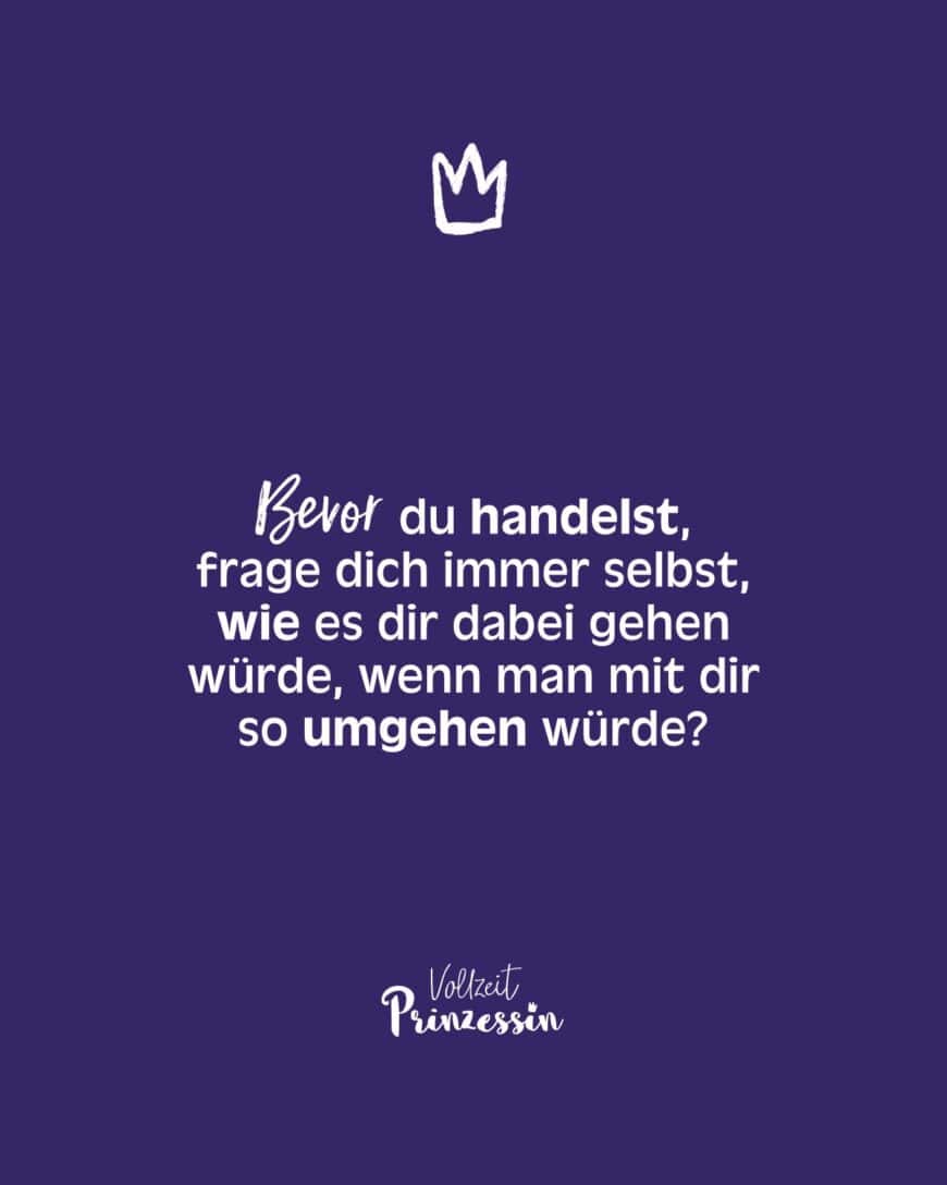 Bevor du handelst, frage dich immer selbst, wie es dir dabei gehen würde, wenn man mit dir so umgehen würde?