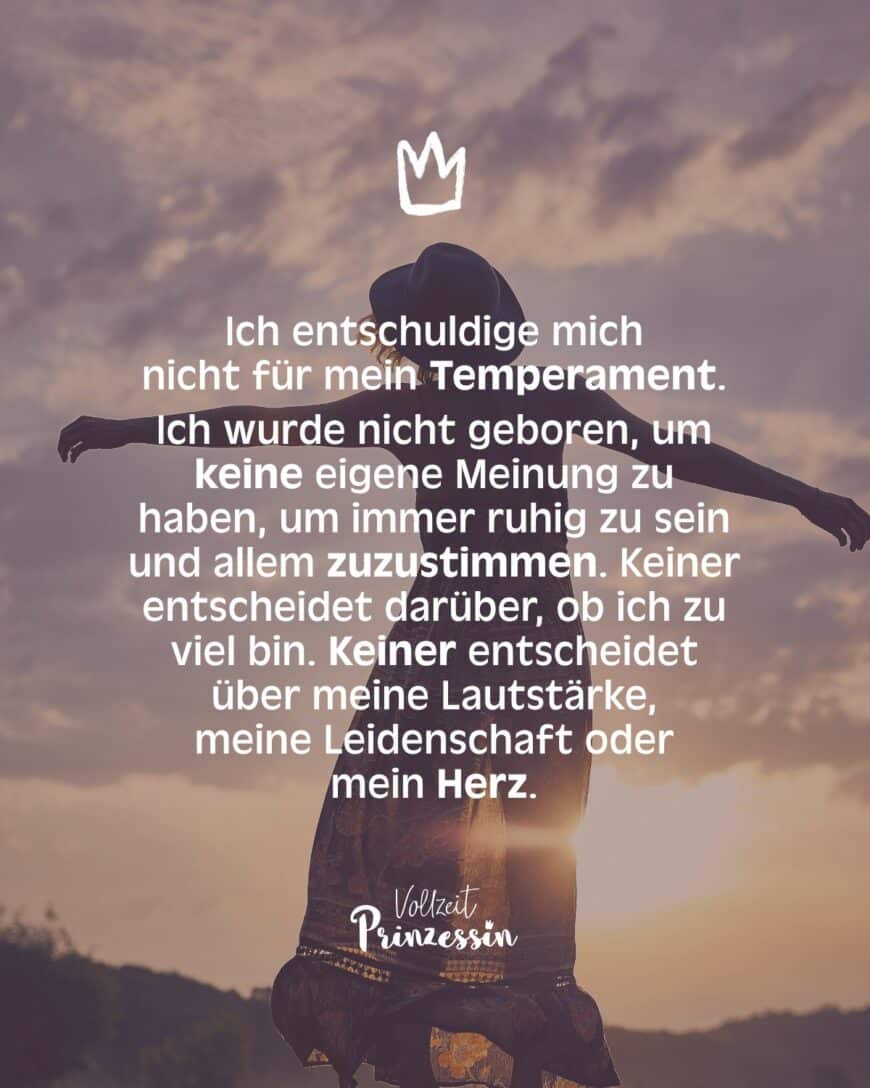 Ich entschuldige mich nicht für mein Temperament. Ich wurde nicht geboren, um keine eigene Meinung zu haben, um immer ruhig zu sein und allem zuzustimmen. Keiner entscheidet darüber, ob ich zu viel bin. Keiner entscheidet über meine Lautstärke, meine Leidenschaft oder mein Herz.