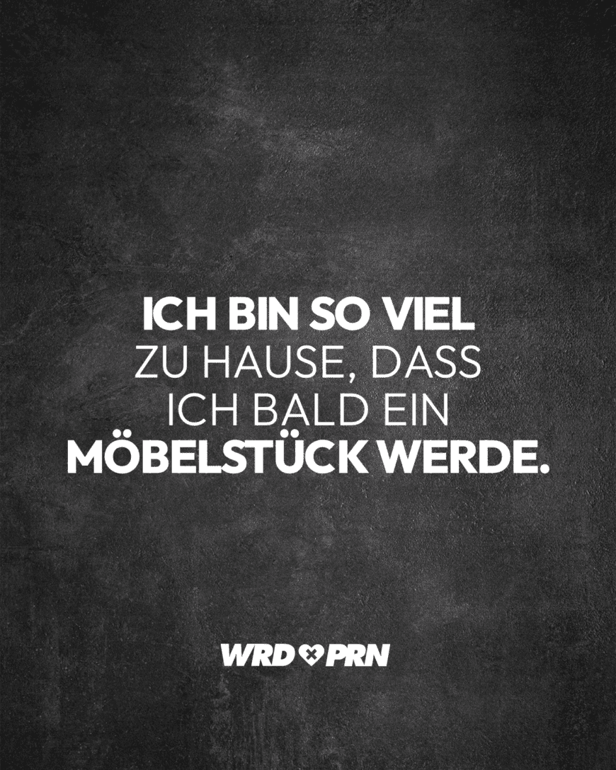 Ich bin so viel zu Hause, dass ich bald ein Möbelstück werde.