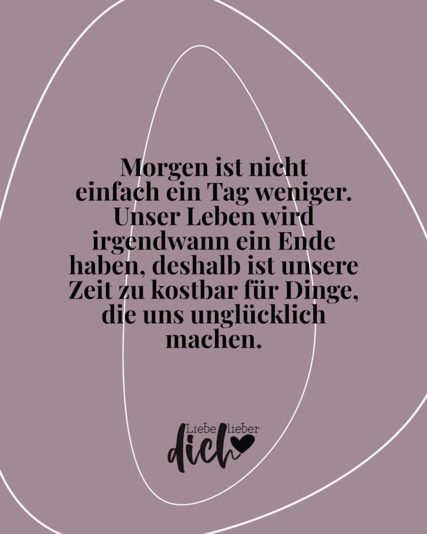 Morgen ist nicht einfach ein Tag weniger. Unser Leben wird irgendwann ein Ende haben, deshalb ist unsere Zeit zu kostbar für Dinge, die uns unglücklich machen.