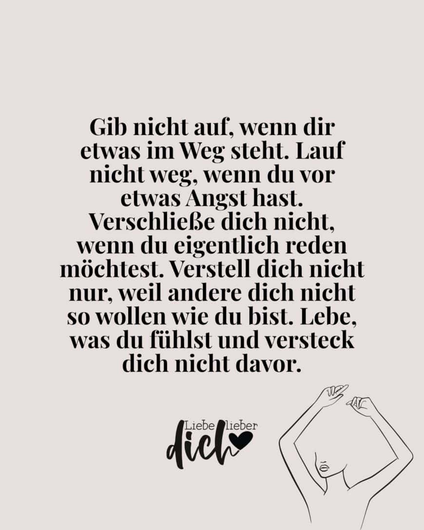 Gib nicht auf, wenn dir etwas im Weg steht. Lauf nicht weg, wenn du vor etwas Angst hast. Verschließe dich nicht, wenn du eigentlich reden möchtest. Verstell dich nicht nur, weil andere dich nicht so wollen wie du bist. Lebe, was du fühlst und versteck dich nicht davor.