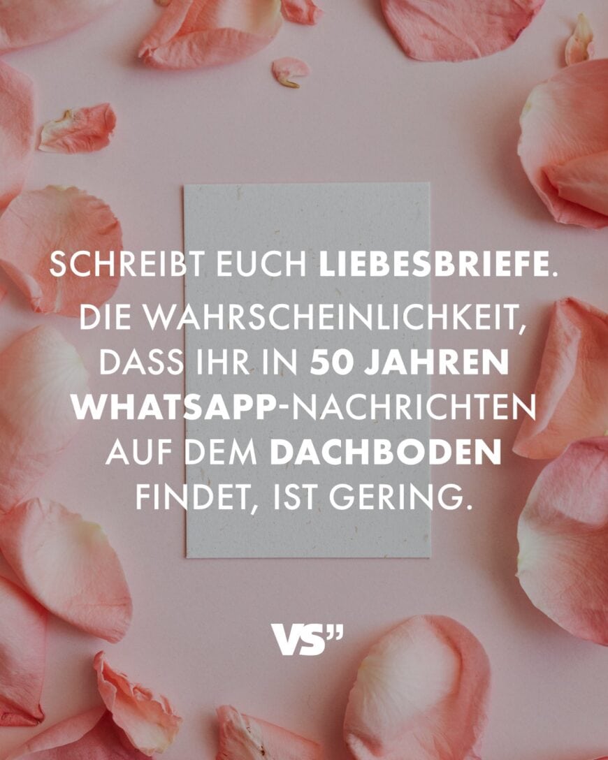 Schreibt euch Liebesbriefe. Die Wahrscheinlichkeit, dass ihr in 50 Jahren WhatsApp-Nachrichten auf dem Dachboden findet, ist gering.