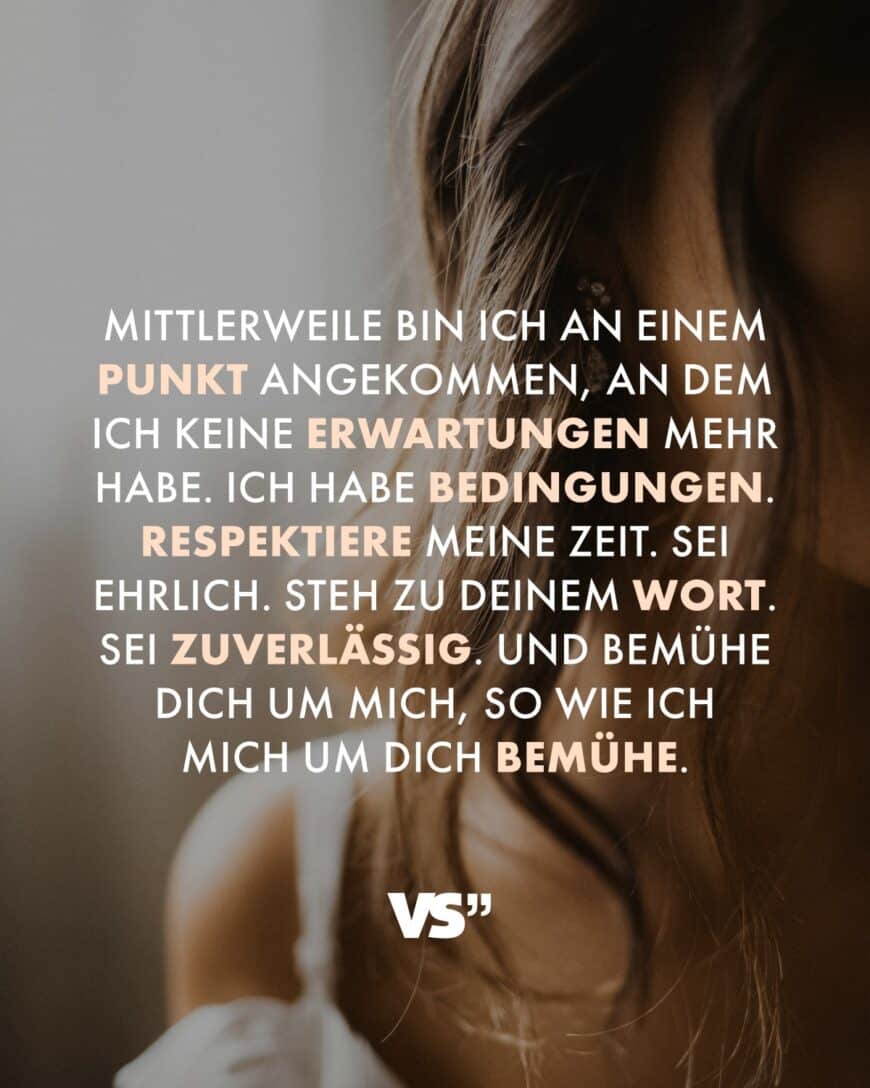 Mittlerweile bin ich an einem Punkt angekommen, an dem ich keine Erwartungen mehr habe. Ich habe Bedingungen. Respektiere meine Zeit. Sei ehrlich. Steh zu deinem Wort. Sei zuverlässig. Und bemühe dich um mich, so wie ich mich um dich bemühe.