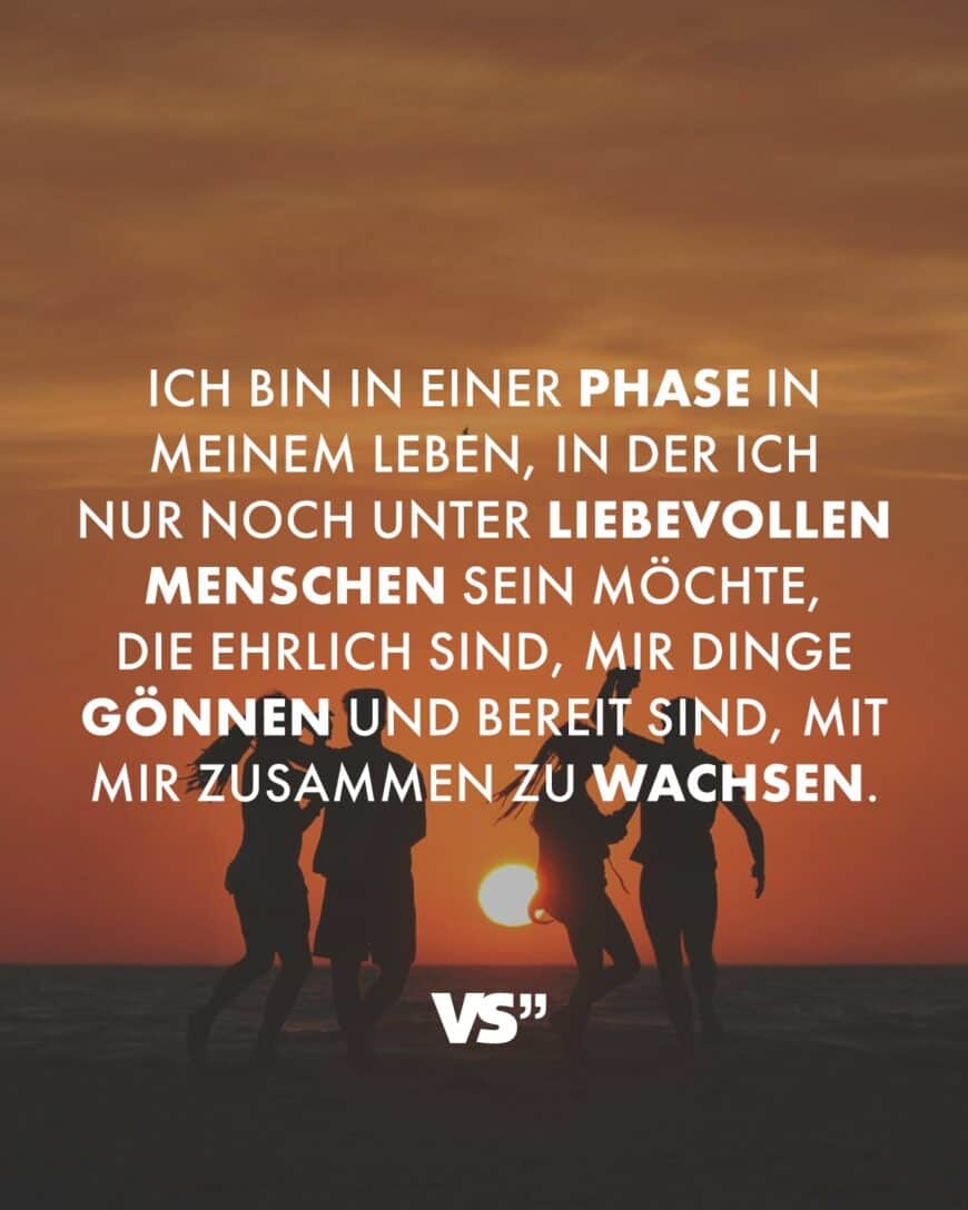 Ich bin in einer Phase in meinem Leben, in der ich nur noch unter liebevollen Menschen sein möchte, die ehrlich sind, mir Dinge gönnen und bereit sind, mit mir zusammen zu wachsen.