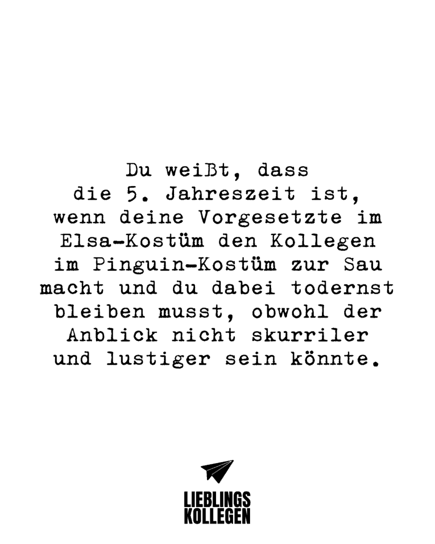 Du weißt, dass die 5. Jahreszeit ist, wenn deine Vorgesetzte im Elsa-Kostüm den Kollegen im Pinguin-Kostüm zur Sau macht und du dabei todernst bleiben musst, obwohl der Anblick nicht skurriler und lustiger sein könnte.