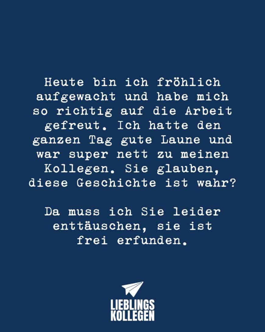 Heute bin ich fröhlich aufgewacht und habe mich so richtig auf die Arbeit gefreut. Ich hatte den ganzen Tag gute Laune und war super nett zu meinen Kollegen. Sie glauben, diese Geschichte ist wahr? Da muss ich Sie leider enttäuschen, sie ist frei erfunden.