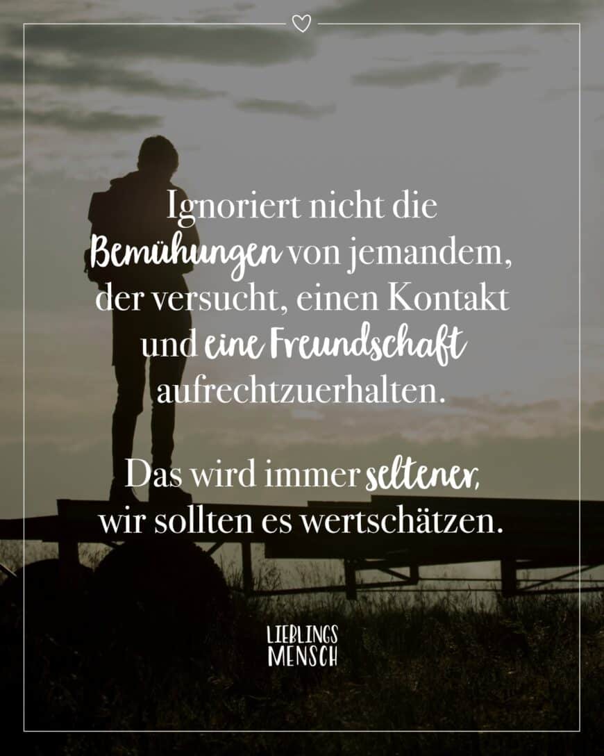 Ignoriert nicht die Bemühungen von jemandem, der versucht, einen Kontakt und eine Freundschaft aufrechtzuerhalten. Das wird immer seltener, wir sollten es wertschätzen.