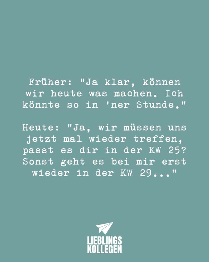 Früher: “Ja klar, können wir heute was machen, ich könnte so in einer Stunde.” Heute: Ja, wir müssen uns jetzt mal wieder treffen, passt es dir in der KW 25? Sonst geht es bei mir erst wieder in der KW 29…”