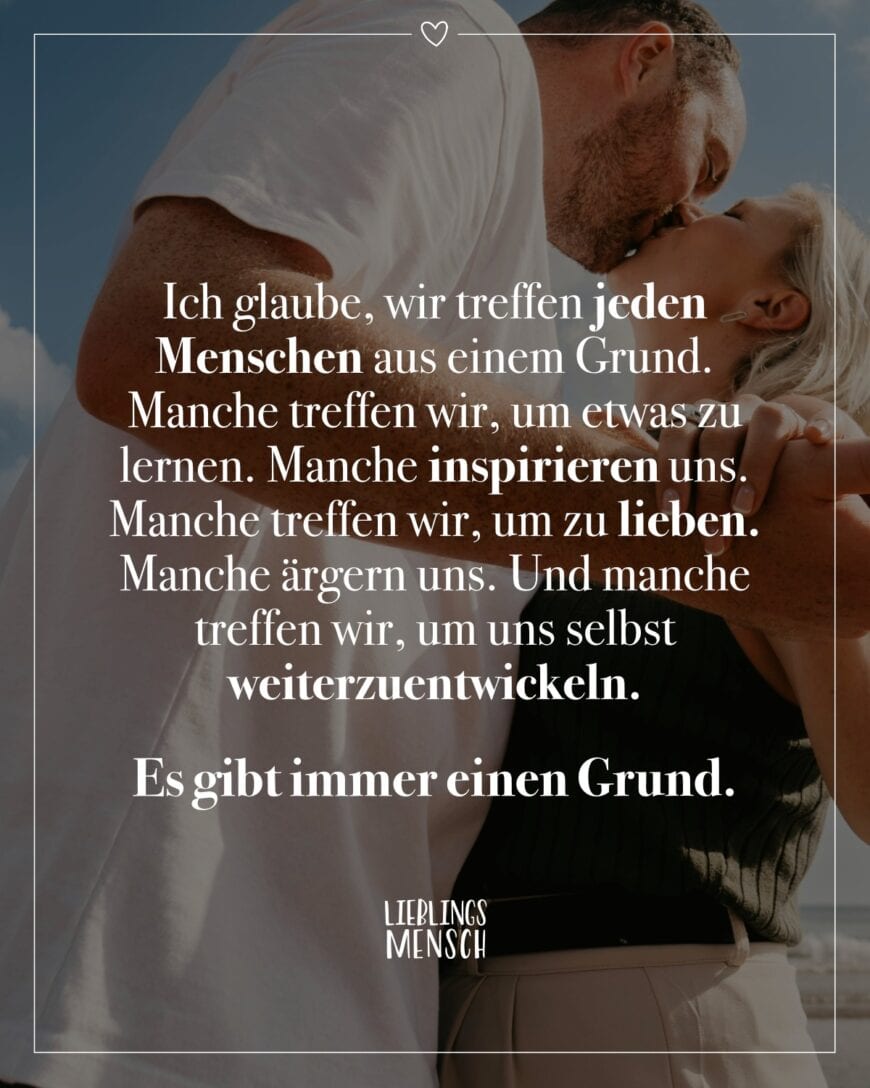 Ich glaube, wir treffen jeden Menschen aus einem Grund. Manche treffen wir, um etwas zu lernen. Manche inspirieren uns. Manche treffen wir, um zu lieben. Manche ärgern uns. Und manche treffen wir, um uns selbst weiterzuentwickeln. Es gibt immer einen Grund.