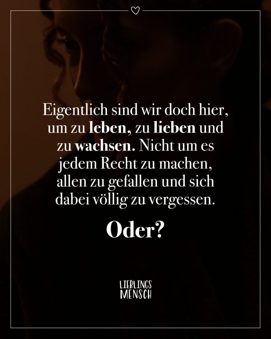 Eigentlich sind wir doch hier, um zu leben, zu lieben und zu wachsen. Nicht um es jedem Recht zu machen, allen zu gefallen und sich dabei völlig zu vergessen. Oder?