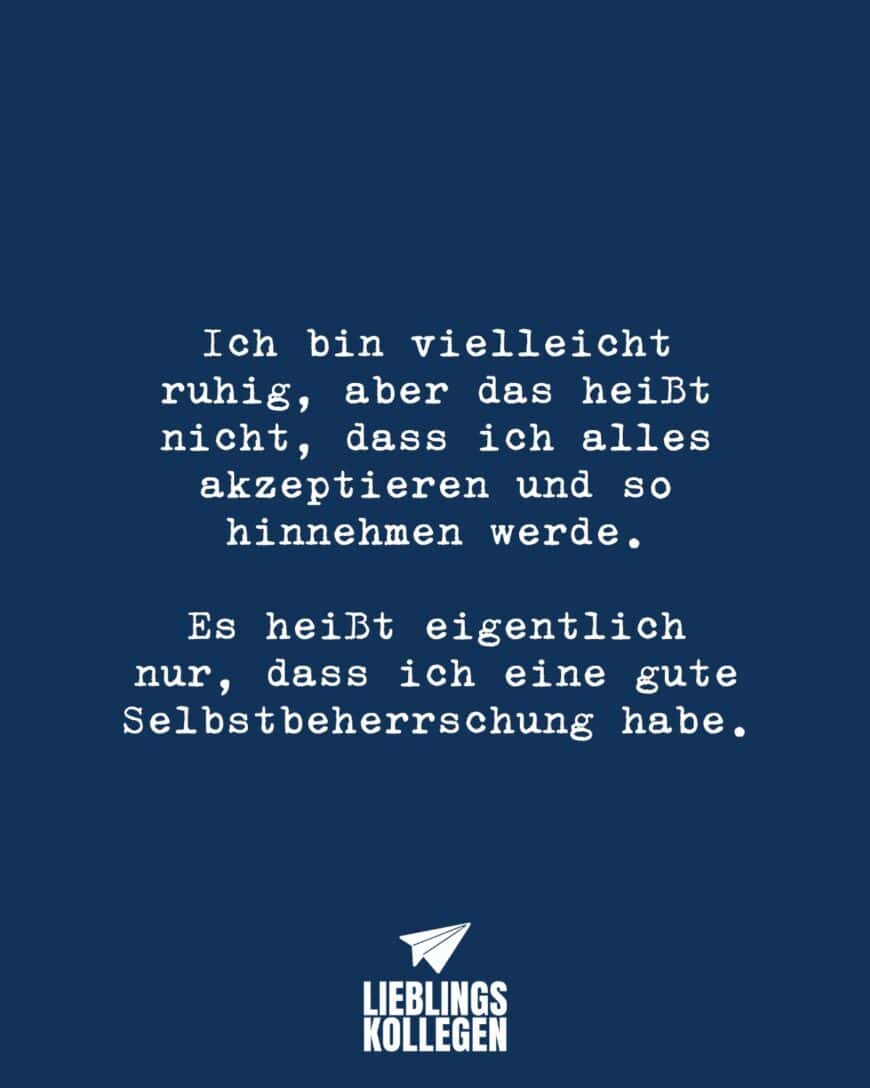 Ich bin vielleicht ruhig, aber das heißt nicht, dass ich alles akzeptieren und so hinnehmen werde. Es heißt eigentlich nur, dass ich eine gute Selbstbeherrschung habe.