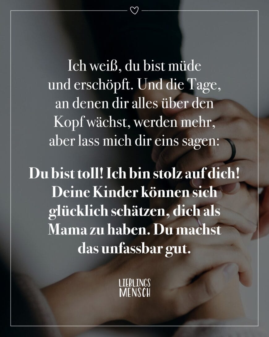 Ich weiß, du bist müde und erschöpft. Und die Tage, an denen dir alles über den Kopf wächst, werden mehr, aber lass mich dir eins sagen: Du bist toll! Ich bin stolz auf dich! Deine Kinder können sich glücklich schätzen, dich als Mama zu haben. Du machst das unfassbar gut.