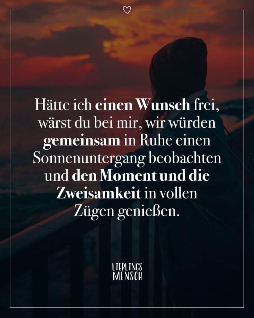 Hätte ich einen Wunsch frei, wärst du bei mir, wir würden gemeinsam in Ruhe einen Sonnenuntergang beobachten und den Moment und die Zweisamkeit in vollen Zügen genießen.