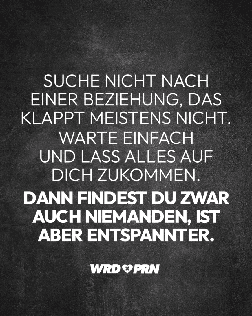 Suche nicht nach einer Beziehung, das klappt meistens nicht. Warte einfach und lass alles auf dich zukommen. Dann findest du zwar auch niemanden, ist aber entspannter.