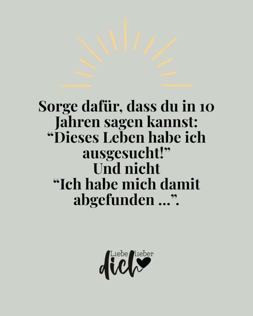 Sorge dafür, dass du in 10 Jahren sagen kannst: “Dieses Leben habe ich ausgesucht!” Und nicht “Ich habe mich damit abgefunden …”.