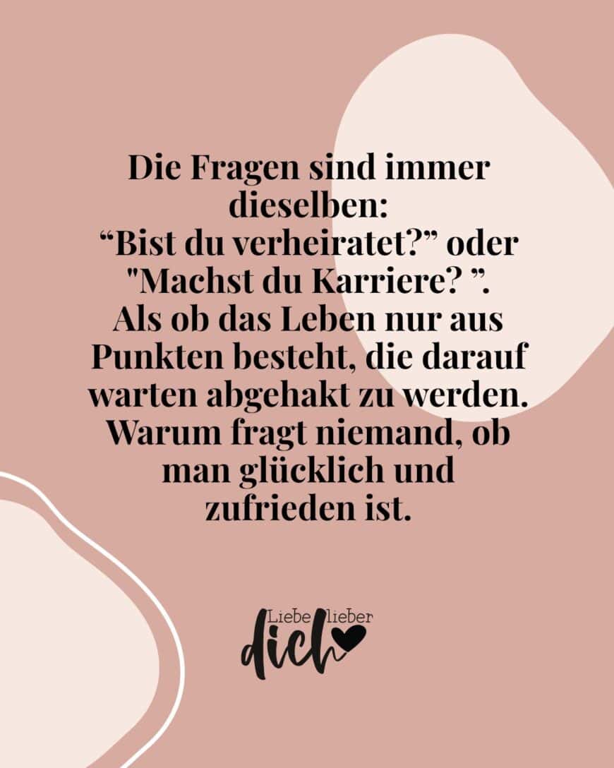 Die Fragen sind immer dieselben: “Bist du verheiratet?” oder Machst du Karriere? ”. Als ob das Leben nur aus Punkten besteht, die darauf warten abgehakt zu werden. Warum fragt niemand, ob man glücklich und zufrieden ist.