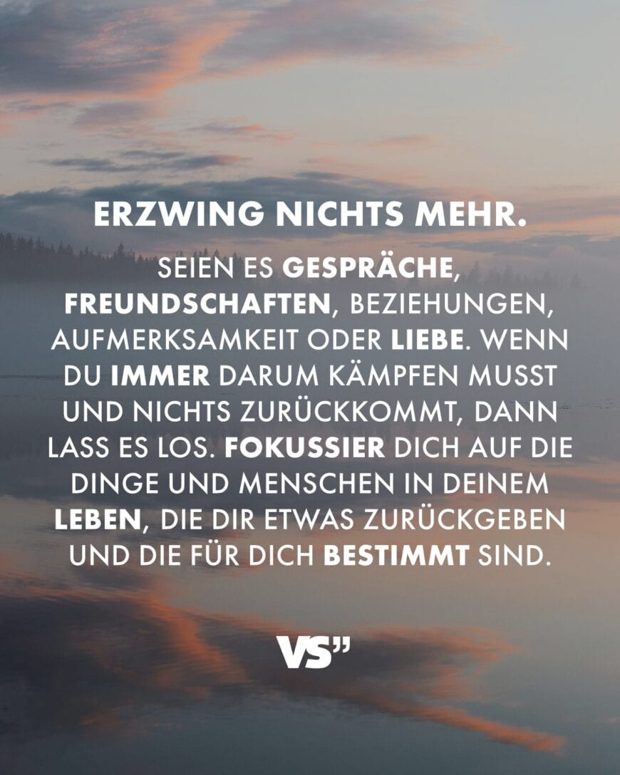 Erzwing nichts mehr. Seien es Gespräche, Freundschaften, Beziehungen, Aufmerksamkeit oder Liebe. Wenn du immer darum kämpfen musst und nichts zurückkommt, dann lass es los. Fokussier dich auf die Dinge und Menschen in deinem Leben, die dir etwas zurückgeben und die für dich bestimmt sind.