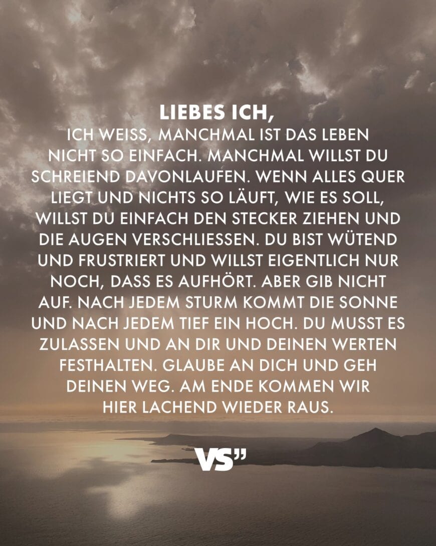 Liebes Ich, ich weiss, manchmal ist das Leben nicht so einfach. Manchmal willst du schreiend davonlaufen. Wenn alles quer liegt und nichts so läuft, wie es soll, willst du einfach den Stecker ziehen und die Augen verschließen. Du bist wütend und frustriert und willst eigentlich nur noch, dass es aufhört. Aber gib nicht auf. Nach jedem Sturm kommt die Sonne und nach jedem Tief ein Hoch. Du musst es zulassen und an dir und deinen Werten festhalten. Glaube an dich und geh deinen Weg. Am Ende kommen wir hier lachend wieder raus.