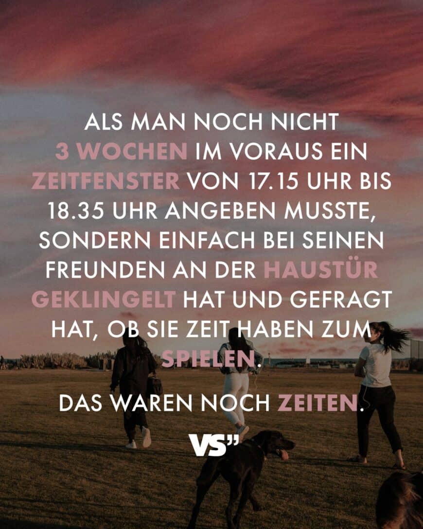 Als man noch nicht 3 Wochen im Voraus ein Zeitfenster von 17:15 Uhr bis 18:35 Uhr angeben musste, sondern einfach bei seinen Freunden an der Haustür geklingelt hat und gefragt hat, ob sie Zeit haben zum Spielen. Das waren noch Zeiten.