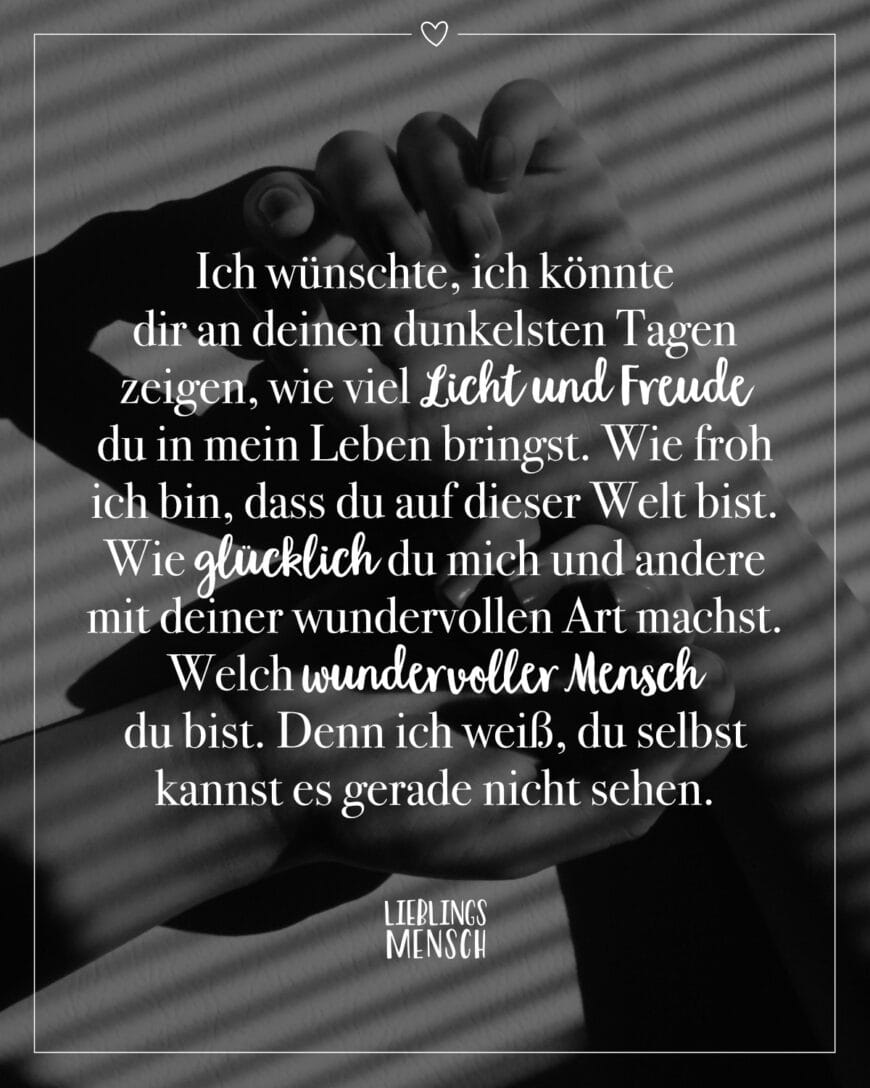 Ich wünschte, ich könnte dir an deinen dunkelsten Tagen zeigen, wie viel Licht und Freude du in mein Leben bringst. Wie froh ich bin, dass du auf dieser Welt bist. Wie glücklich du mich und andere mit deiner wundervollen Art machst. Welch wundervoller Mensch du bist. Denn ich weiß, du selbst kannst es gerade nicht sehen.