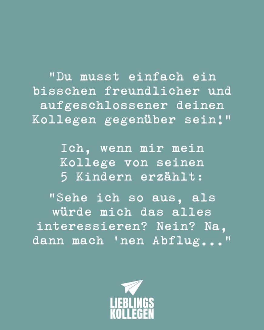 “Du musst einfach ein bisschen freundlicher und aufgeschlossener deinen Kollegen gegenüber sein!” Ich, wenn mir mein Kollege von seinen 5 Kindern erzählt: “Sehe ich so aus, als würde mich das alles interessieren? Nein? Na, dann mach ‘nen Abflug…”