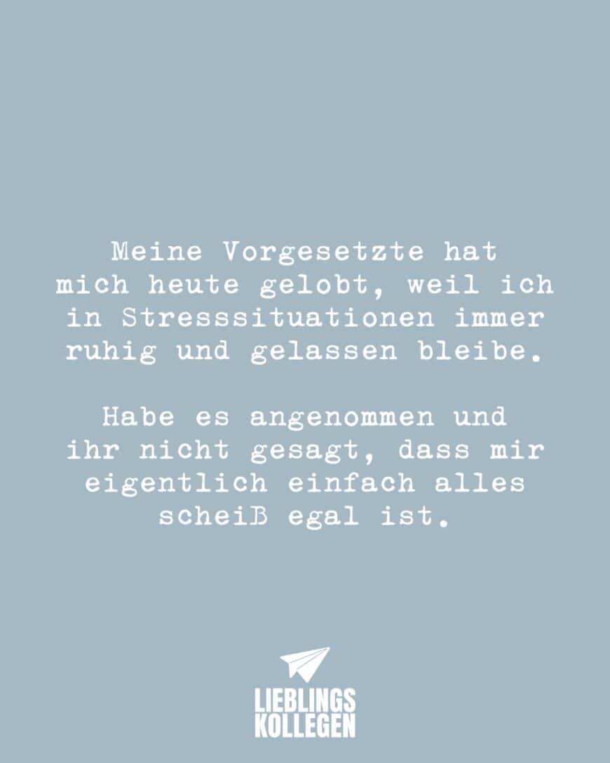 Meine Vorgesetzte hat mich heute gelobt, weil ich in Stresssituationen immer ruhig und gelassen bleibe. Habe es angenommen und ihr nicht gesagt, dass mir eigentlich einfach alles scheiß egal ist.