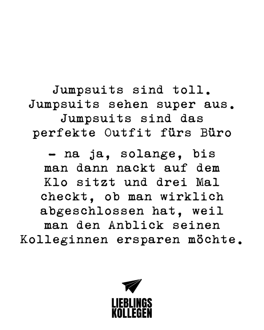 Jumpsuits sind toll. Jumpsuits sehen super aus. Jumpsuits sind das perfekte Outfit fürs Büro - na ja, solange, bis man dann nackt auf dem Klo sitzt und drei Mal checkt, ob man wirklich abgeschlossen hat, weil man den Anblick seinen Kolleginnen ersparen möchte.