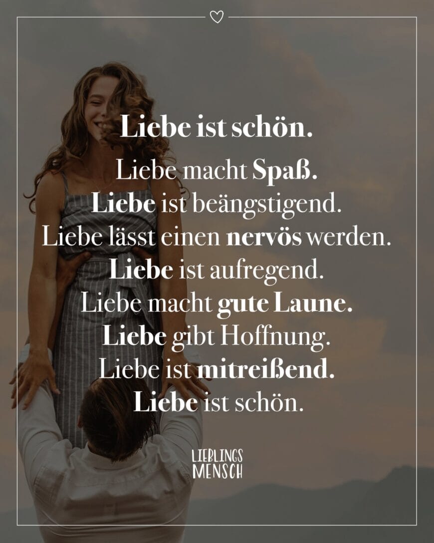 Liebe ist schön. Liebe macht Spaß. Liebe ist beängstigend. Liebe lässt einen nervös werden. Liebe ist aufregend. Liebe macht gute Laune. Liebe gibt Hoffnung. Liebe ist mitreißend. Liebe ist schön.