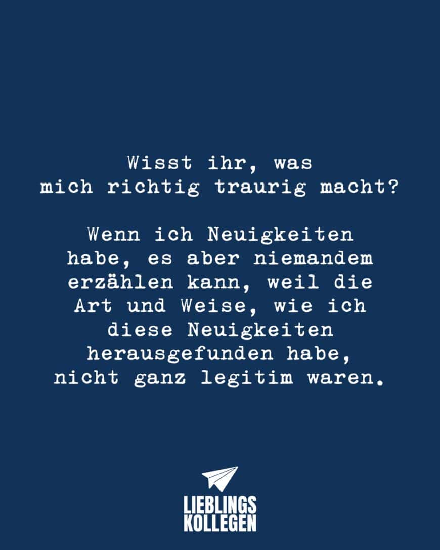 Wisst ihr, was mich richtig traurig macht, wenn ich Neuigkeiten habe, es aber niemandem erzählen kann, weil die Art und Weise, wie ich diese Neuigkeiten herausgefunden habe, nicht ganz legitim waren.