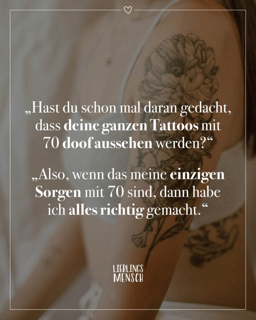 “Hast du schon mal daran gedacht, dass deine ganzen Tattoos mit 70 doof aussehen werden?” “Also, wenn das meine einzige Sorgen mit 70 sind, dann habe ich alles richtig gemacht.”