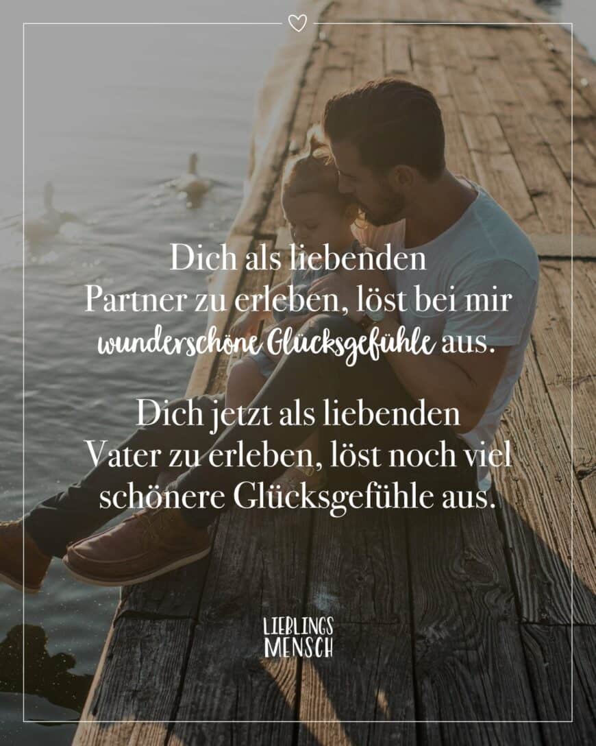 Dich als liebenden Partner zu erleben, löst bei mir wunderschöne Glücksgefühle aus. Dich jetzt als liebenden Vater zu erleben, löst noch viel schönere Glücksgefühle aus.