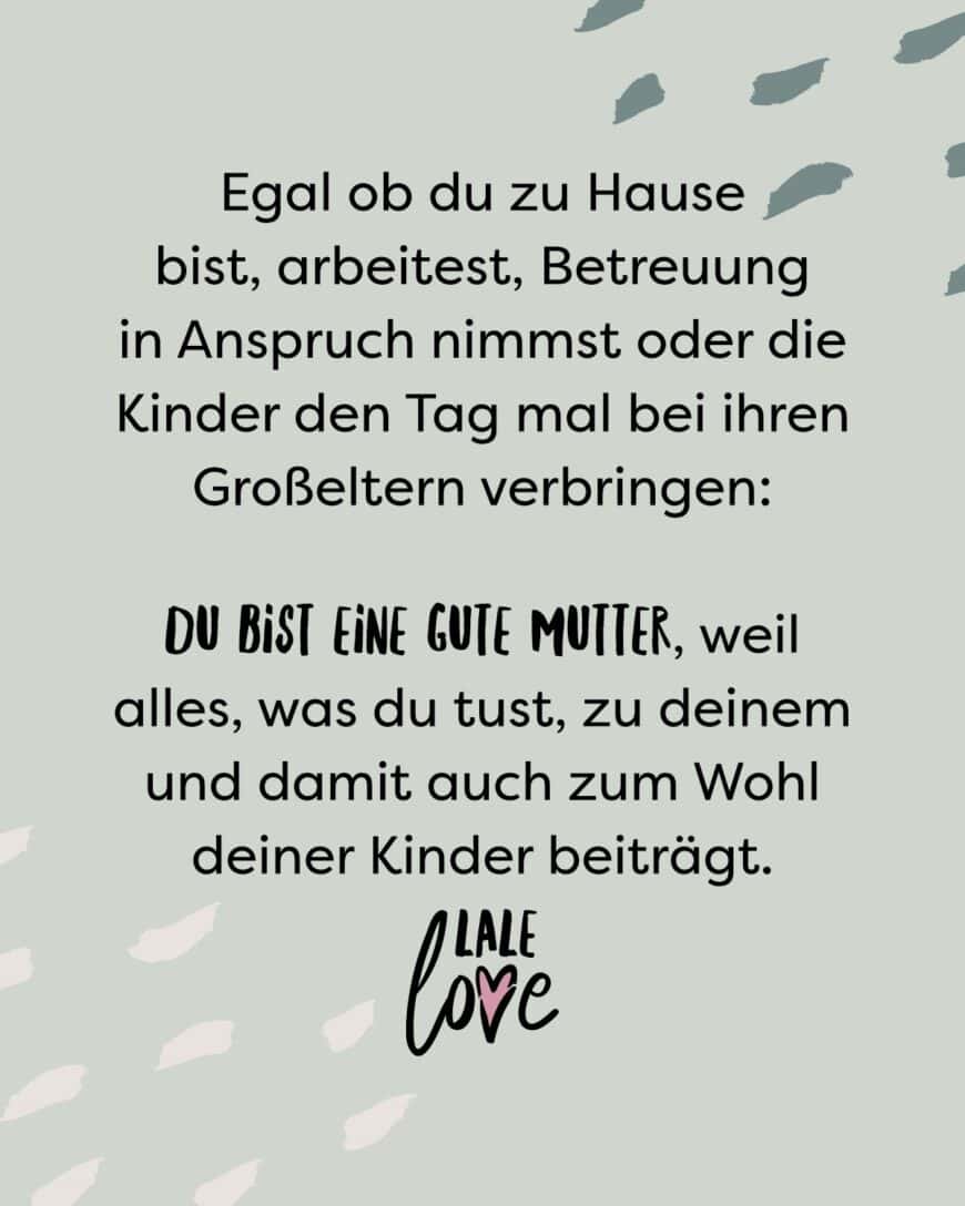 Egal ob du zuhause bist, arbeitest, Teilzeit Betreuung in Anspruch nimmst oder die Kinder den Tag mal mit ihren Großeltern verbringen, du bist eine gute Mutter, weil alles, was du tust, zu deinem und damit auch zum Wohl deiner Kinder beiträgt.