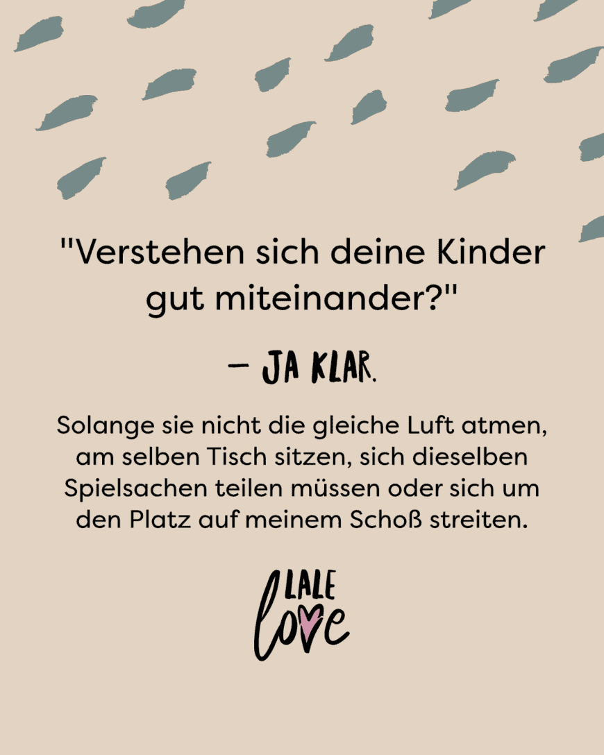 Verstehen sich deine Kinder gut untereinander?- Ja klar, solange sie nicht die gleiche Luft atmen, am selben Tisch sitzen, sich dieselben Spielsachen teilen müssen oder sich um den Platz auf meinem Schoß streiten.