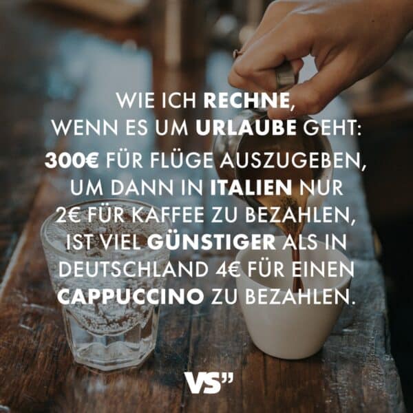 Wie ich rechne, wenn es um Urlaube geht: 300€ für Flüge auszugeben, um dann in Italien nur 2€ für Kaffee zu bezahlen, ist viel günstiger als in Deutschland 4€ für einen Cappuccino zu bezahlen.