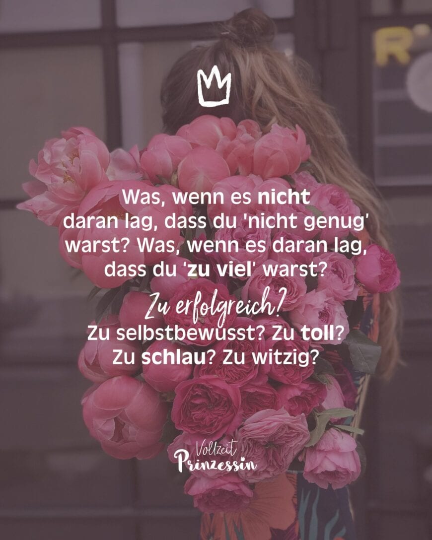 Was, wenn es nicht daran lag, dass du nicht ‘genug’ warst? Was, wenn es daran lag, dass du ‘zu viel’ warst? Zu erfolgreich? Zu selbstbewusst? Zu toll? Zu schlau? Zu witzig?