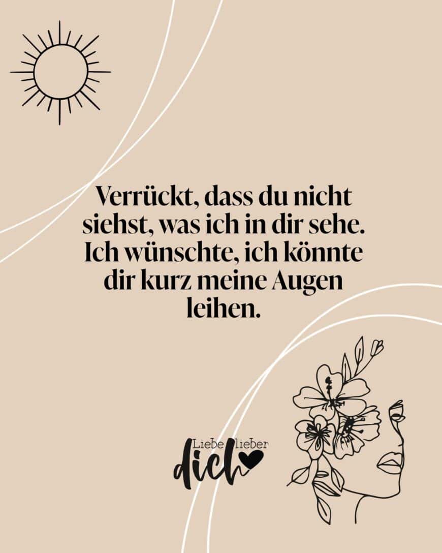 Verrückt, dass du nicht siehst, was ich in dir sehe. Ich wünschte, ich könnte dir kurz meine Augen leihen.