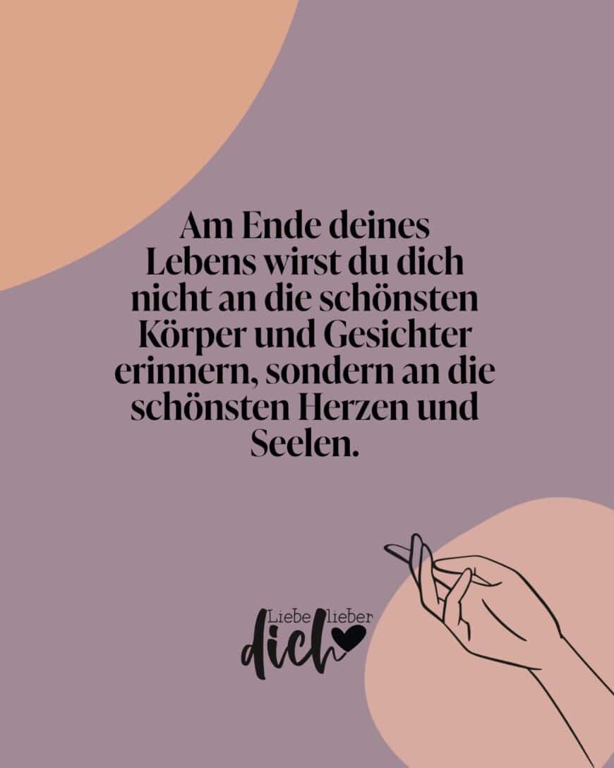 Am Ende deines Lebens wirst du dich nicht an die schönsten Körper und Gesichter erinnern, sondern an die schönsten Herzen und Seelen.