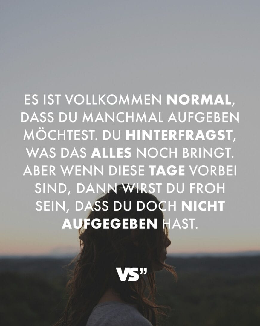 Es ist vollkommen normal, dass du manchmal aufgeben möchtest. Du hinterfragst, was das alles noch bringt. Aber wenn diese Tage vorbei sind, dann wirst du froh sein, dass du doch nicht aufgegeben hast.