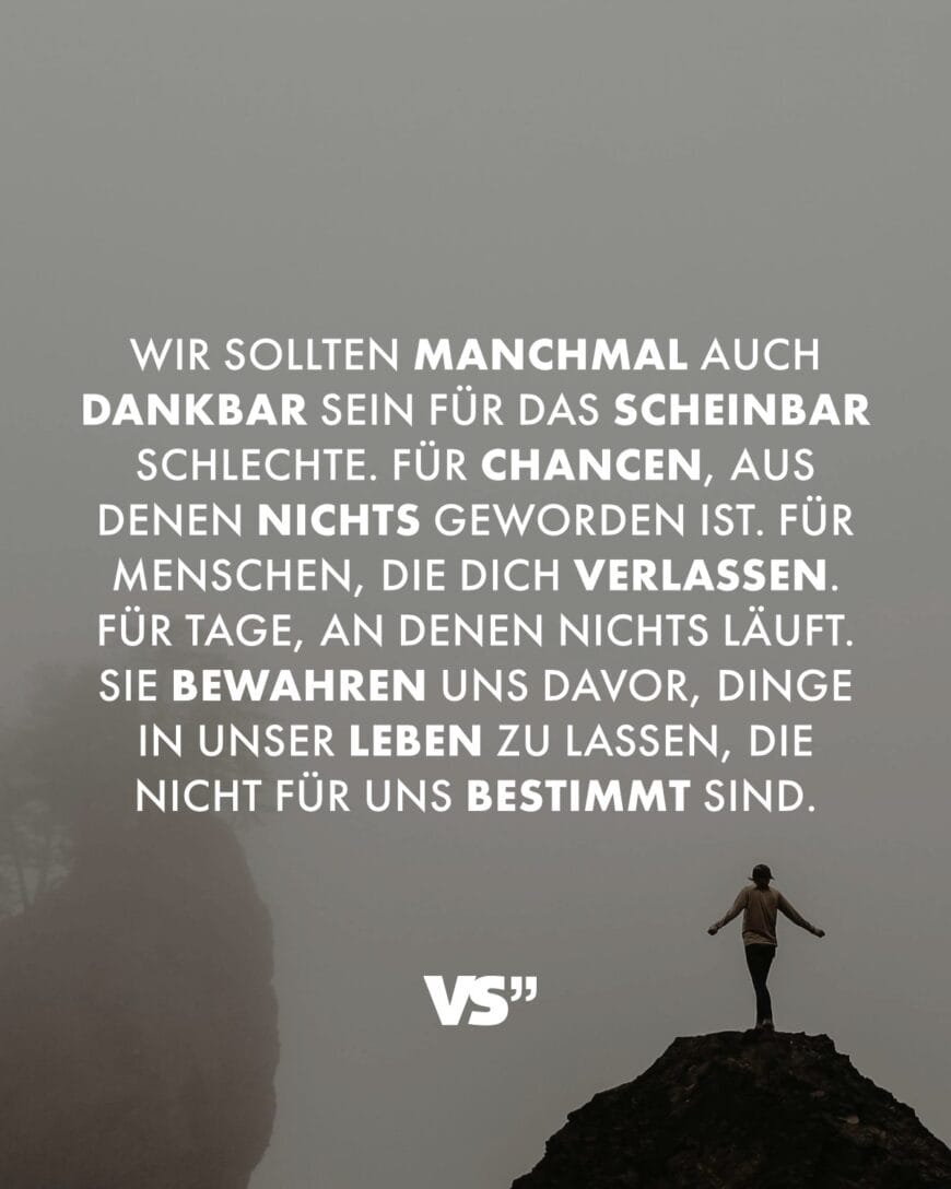 Wir sollten manchmal auch dankbar sein für das scheinbar Schlechte. Für Chancen, aus denen nichts geworden ist. Für Menschen, die dich verlassen. Für Tage, an denen nichts läuft. Sie bewahren uns davor, Dinge in unser Leben zu lassen, die nicht für uns bestimmt sind.