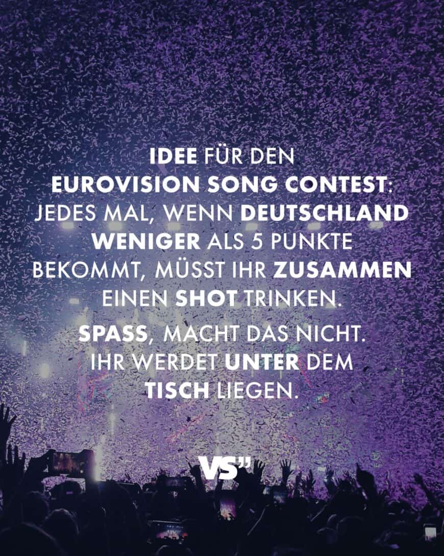 Idee für den Eurovision Song Contest: Jedes Mal, wenn Deutschland weniger als 5 Punkte bekommt, müsst ihr zusammen einen Shot trinken. Spaß, macht das nicht. Ihr werdet unter dem Tisch liegen.