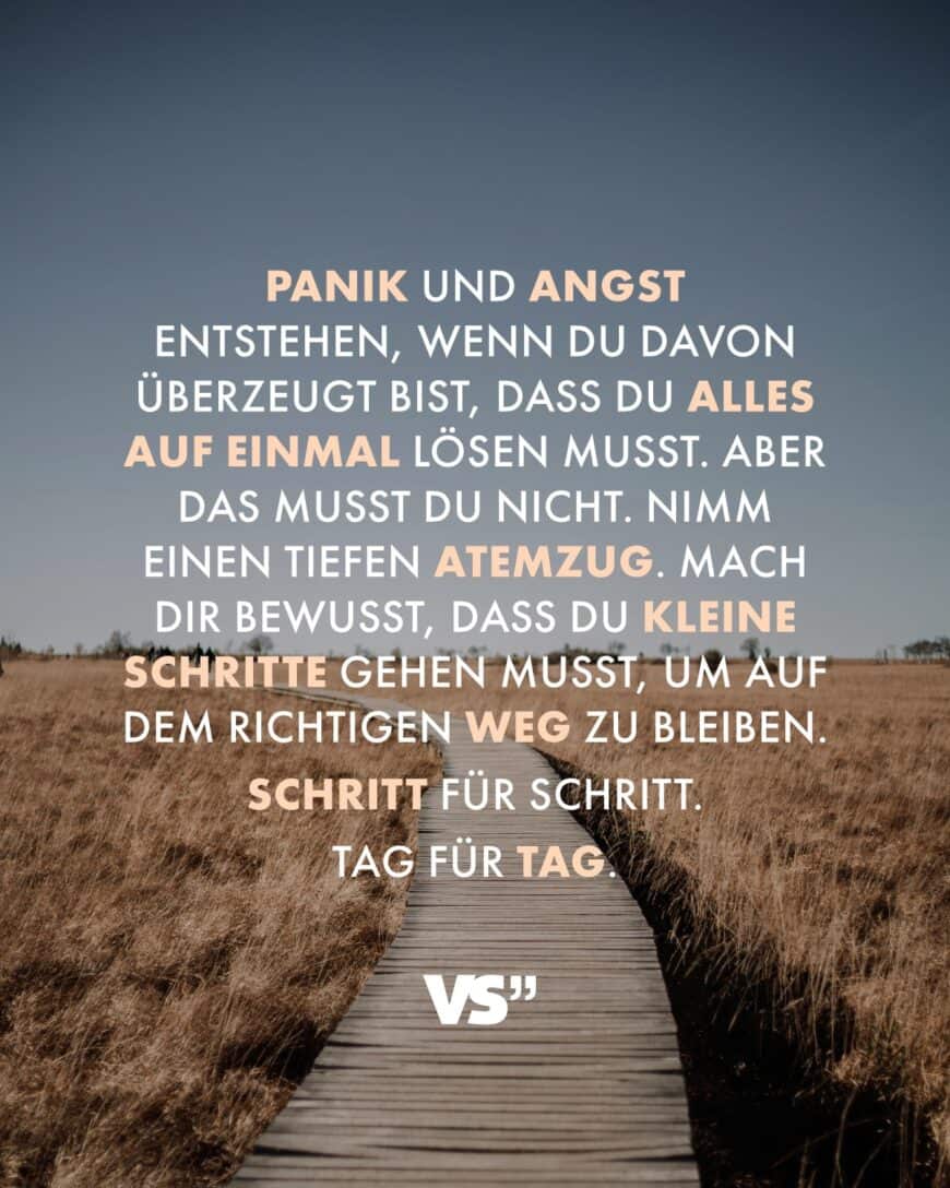 Panik und Angst entstehen, wenn du davon überzeugt bist, dass du alles auf einmal lösen musst. Aber das musst du nicht. Nimm einen tiefen Atemzug. Mach dir bewusst, dass du kleine Schritte tun musst, um auf dem richtigen Weg zu bleiben. Schritt für Schritt. Tag für Tag.