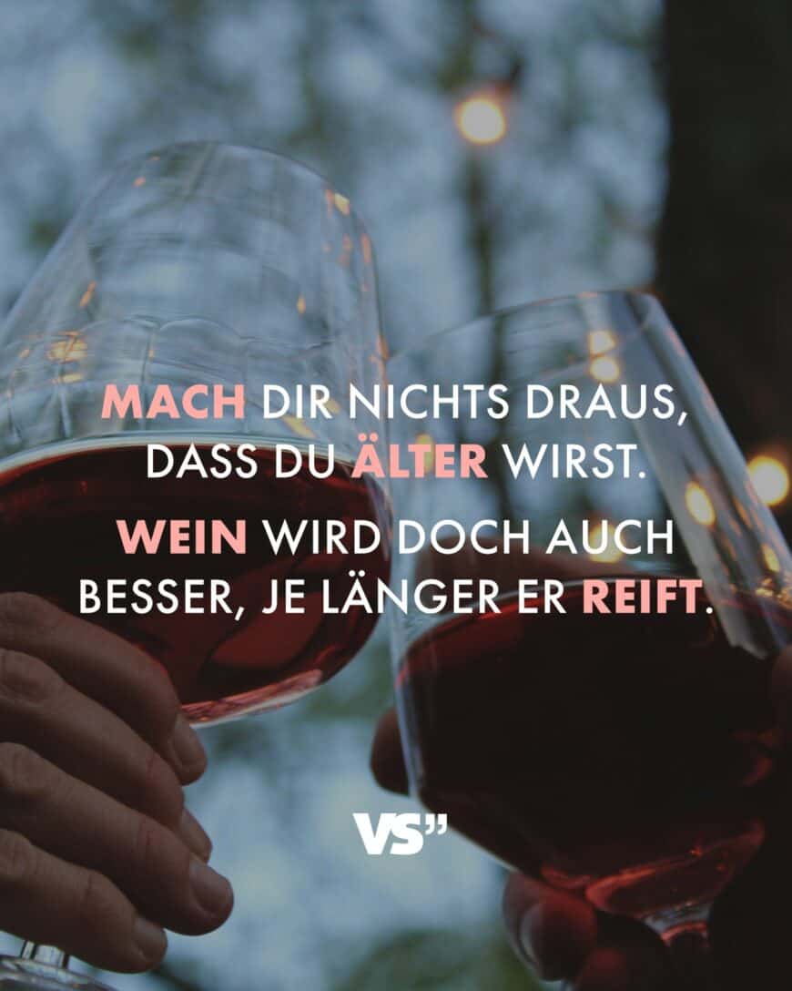 Mach dir nichts draus, dass du älter wirst. Wein wird doch auch besser, je länger er reift.