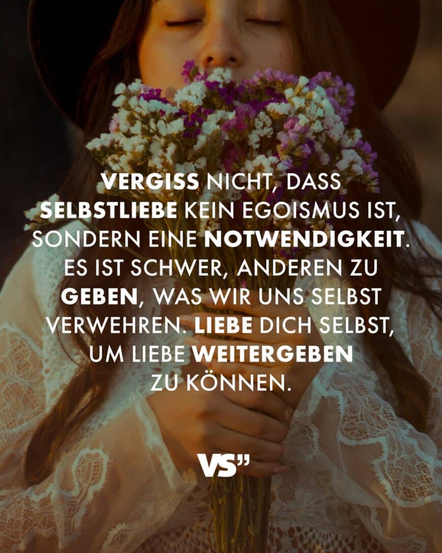 Vergiss nicht, dass Selbstliebe kein Egoismus ist, sondern eine Notwendigkeit. Es ist schwer, anderen zu geben, was wir uns selbst verwehren. Liebe dich selbst, um Liebe weitergeben zu können.