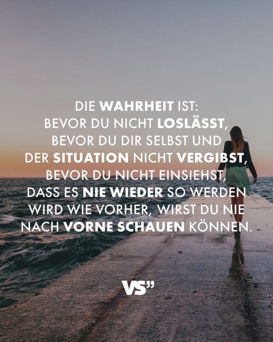 Die Wahrheit ist: Bevor du nicht loslässt, bevor du dir selbst und der Situation nicht vergibst, bevor du nicht einsiehst, dass es nie wieder so werden wird wie vorher, wirst du nie nach vorne schauen können.