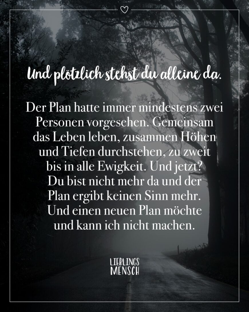 Und plötzlich stehst du alleine da. Der Plan hatte immer mindestens zwei Personen vorgesehen. Gemeinsam das Leben leben, zusammen Höhen und Tiefen durchstehen, zu zweit bis in alle Ewigkeit. Und jetzt? Du bist nicht mehr da und der Plan ergibt keinen Sinn mehr. Und einen neuen Plan möchte und kann ich nicht machen.