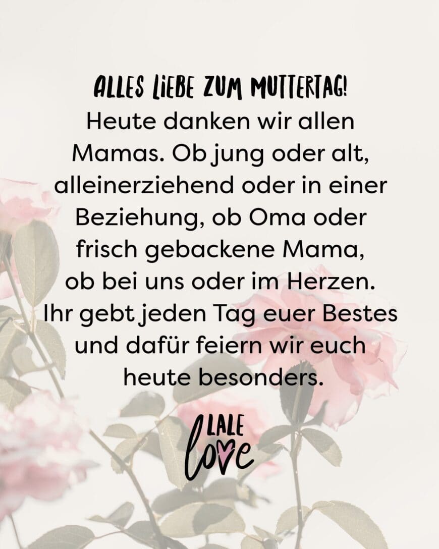 Alles Liebe zum Muttertag! Heute danken wir allen Mamas. Ob jung oder alt, alleinerziehend oder in einer Beziehung, ob Oma oder frischgebackene Mama, ob bei uns oder im Herzen. Ihr gebt jeden Tag euer Bestes und dafür feiern wir euch heute besonders.