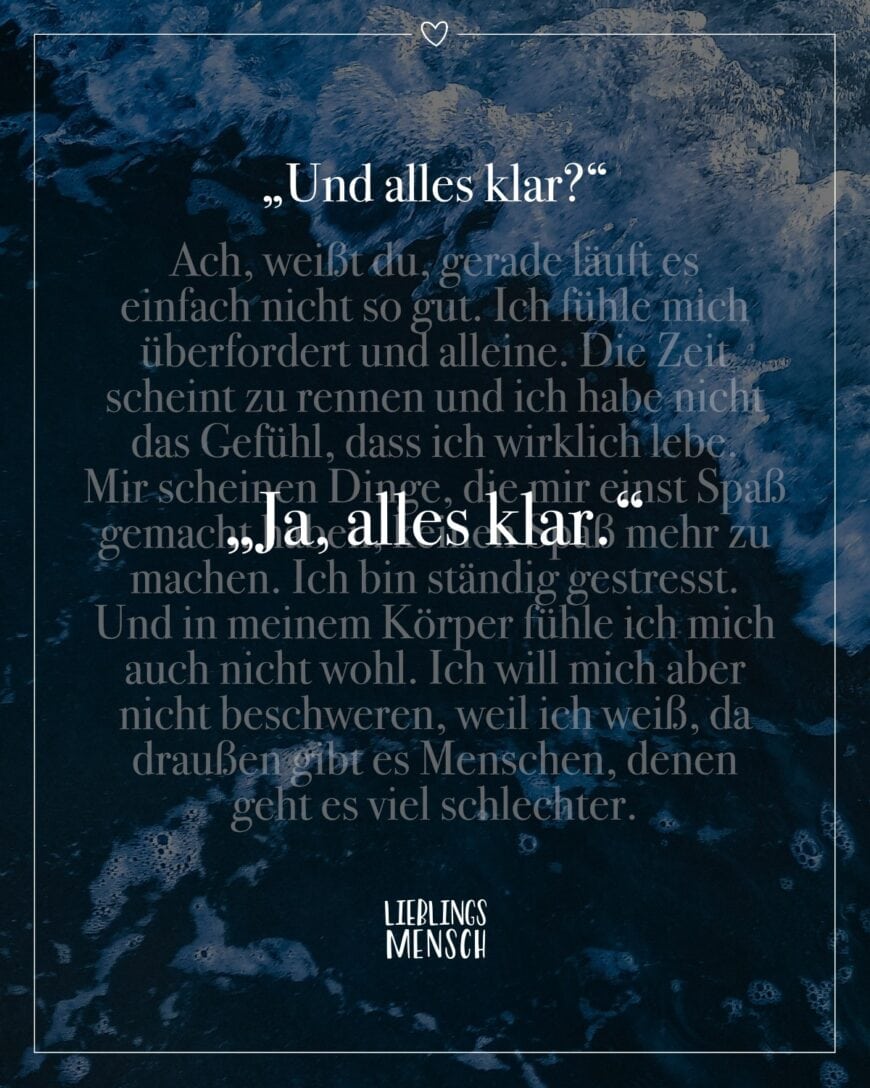 „Und alles klar?“ Ach, weißt du, gerade läuft es einfach nicht so gut. Ich fühle mich überfordert und alleine. Die Zeit scheint zu rennen und ich habe nicht das Gefühl, dass ich wirklich lebe. Mir scheinen Dinge, die mir einst Spaß gemacht haben, keinen Spaß mehr zu machen. Ich bin ständig gestresst. Und in meinem Körper fühle ich mich auch nicht wohl. Ich will mich aber nicht beschweren, weil ich weiß, da draußen gibt es Menschen, denen geht es viel schlechter. “Ja, alles klar.“